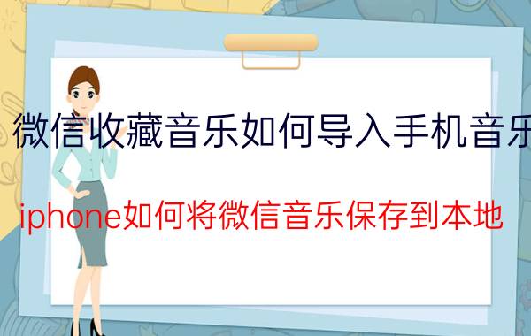 微信收藏音乐如何导入手机音乐 iphone如何将微信音乐保存到本地？